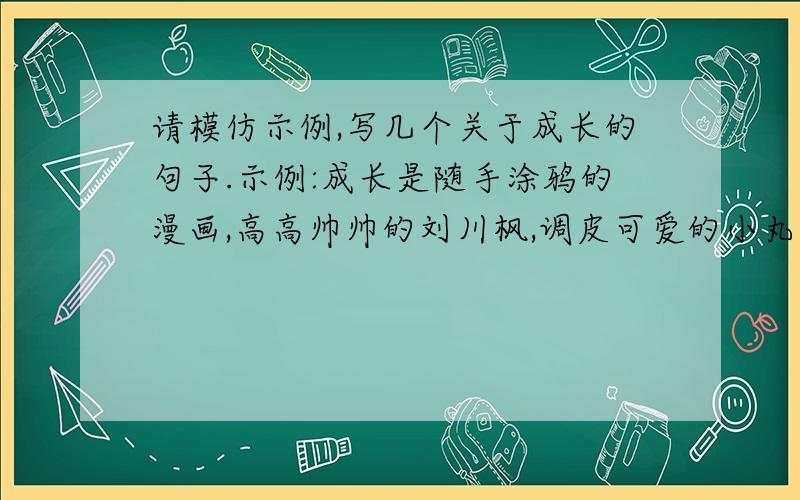 请模仿示例,写几个关于成长的句子.示例:成长是随手涂鸦的漫画,高高帅帅的刘川枫,调皮可爱的小丸子.示例:成长是放在床头的一叠叠的武侠小说,英雄美人,侠客伴侣,一部一部惊心动魄,荡气