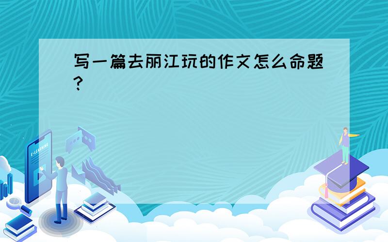 写一篇去丽江玩的作文怎么命题?