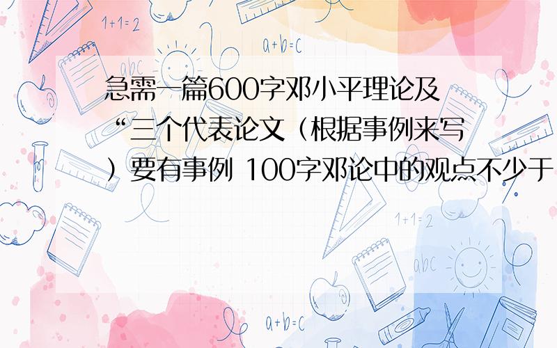 急需一篇600字邓小平理论及“三个代表论文（根据事例来写）要有事例 100字邓论中的观点不少于 200字事实论据,举例正面的和反面的,不少于200字最后：全文要有观点,也就是论证中心100字.