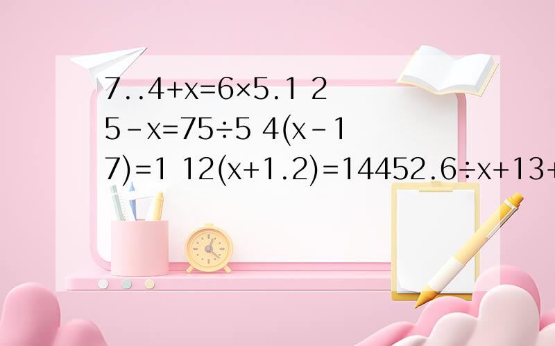 7..4+x=6×5.1 25-x=75÷5 4(x-17)=1 12(x+1.2)=14452.6÷x+13+39.3