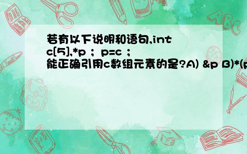 若有以下说明和语句,int c[5],*p ；p=c ；能正确引用c数组元素的是?A) &p B)*(p+3) C) c[5] D)&c