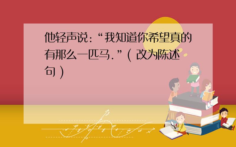 他轻声说:“我知道你希望真的有那么一匹马.”( 改为陈述句 )