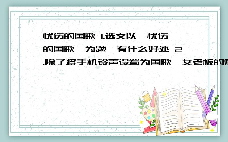 忧伤的国歌 1.选文以【忧伤的国歌】为题,有什么好处 2.除了将手机铃声设置为国歌,女老板的爱国之心还可以从哪些地方看出来?3.第二段描写女老板的外貌时,作者为什么着力刻画了她的眼睛