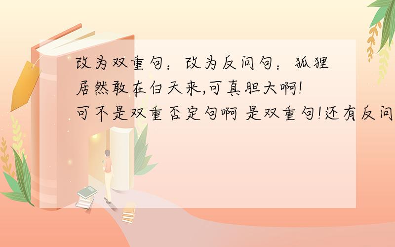 改为双重句：改为反问句：狐狸居然敢在白天来,可真胆大啊!可不是双重否定句啊 是双重句!还有反问句!