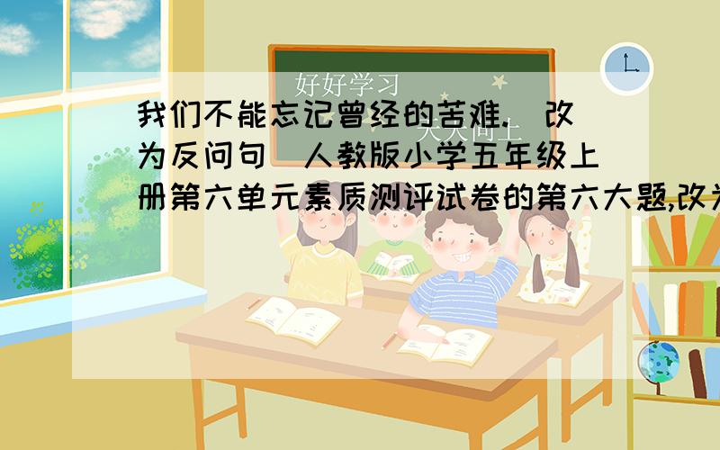 我们不能忘记曾经的苦难.(改为反问句)人教版小学五年级上册第六单元素质测评试卷的第六大题,改为反问句.