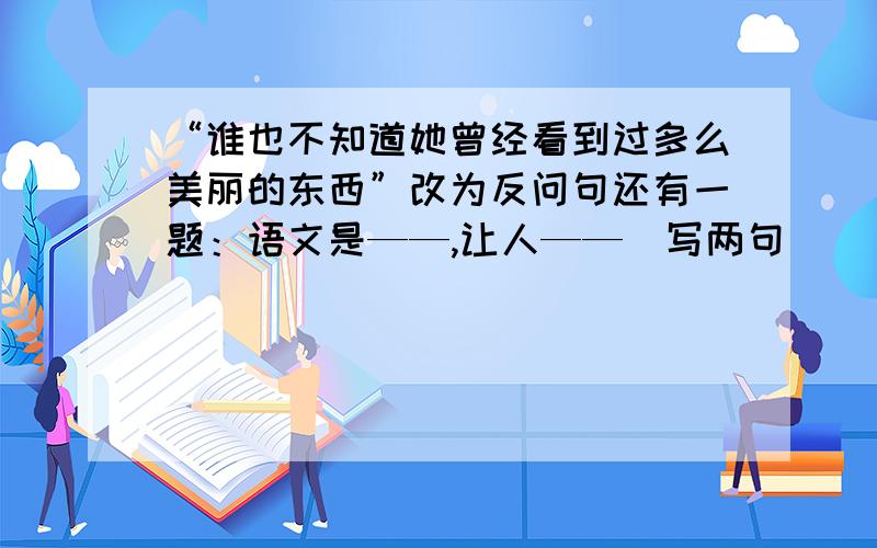 “谁也不知道她曾经看到过多么美丽的东西”改为反问句还有一题：语文是——,让人——（写两句）