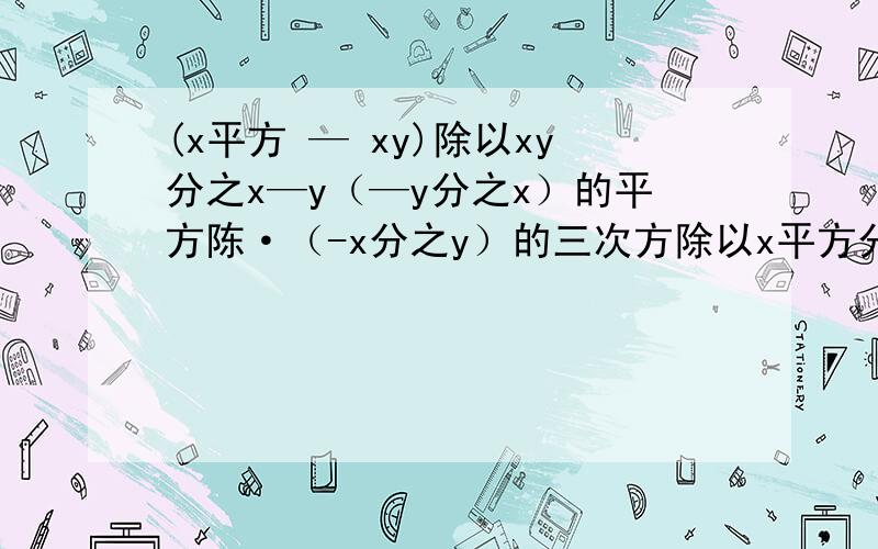 (x平方 — xy)除以xy分之x—y（—y分之x）的平方陈·（-x分之y）的三次方除以x平方分之y