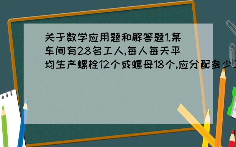 关于数学应用题和解答题1.某车间有28名工人,每人每天平均生产螺栓12个或螺母18个,应分配多少工人生产螺栓,多少人生产螺母,才能使螺栓、螺母刚好配套?2.一个三位数各个数位上的数字和等