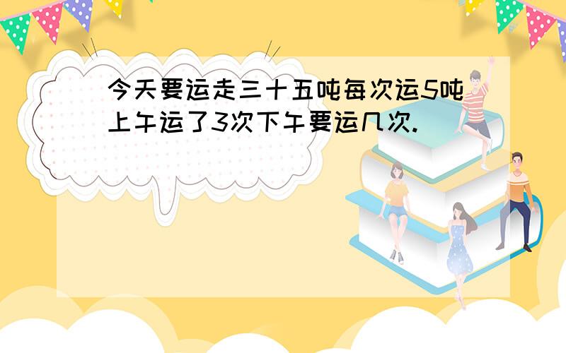 今天要运走三十五吨每次运5吨上午运了3次下午要运几次.