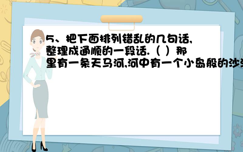 5、把下面排列错乱的几句话,整理成通顺的一段话.（ ）那里有一条天马河,河中有一个小岛般的沙洲,洲上5、把下面排列错乱的几句话,整理成通顺的一段话.（ ）那里有一条天马河,河中有一