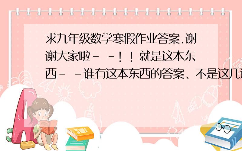 求九年级数学寒假作业答案.谢谢大家啦- -！！就是这本东西- -谁有这本东西的答案、不是这几道题目哇。不过还是谢谢那个答题的人了。