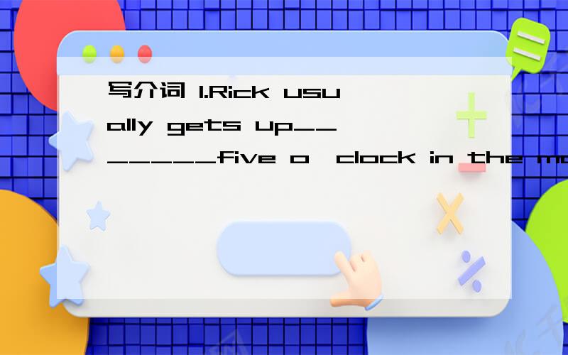 写介词 1.Rick usually gets up_______five o'clock in the morning2.________breakfast,my sisitenr often takes a shower.3.what do you have_____lunch 4.can you help me __________my math?5.________weekends my parents and I often stay_____home.