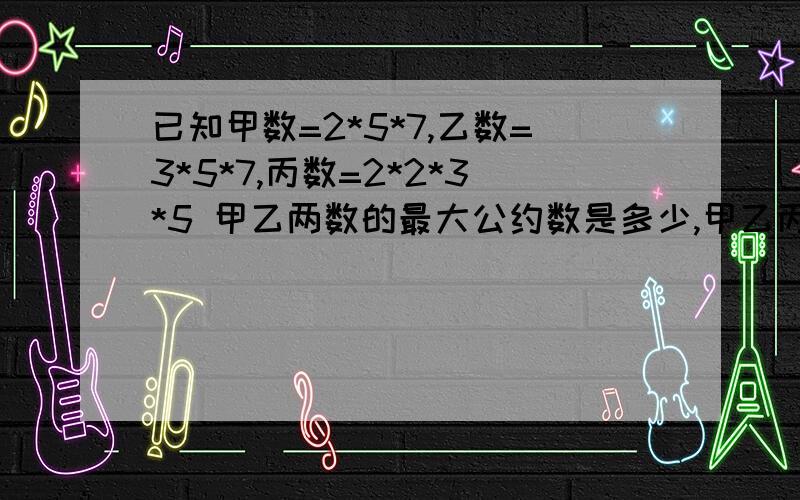 已知甲数=2*5*7,乙数=3*5*7,丙数=2*2*3*5 甲乙两数的最大公约数是多少,甲乙丙的最小公倍数是多少?急