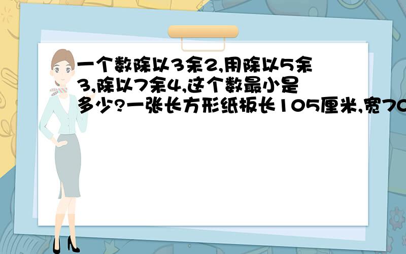 一个数除以3余2,用除以5余3,除以7余4,这个数最小是多少?一张长方形纸板长105厘米,宽70厘米.小明想把它剪成大小一样边长是整厘米数的正方形,而不能剩下边角料.有哪几种不同减法?各能剪出