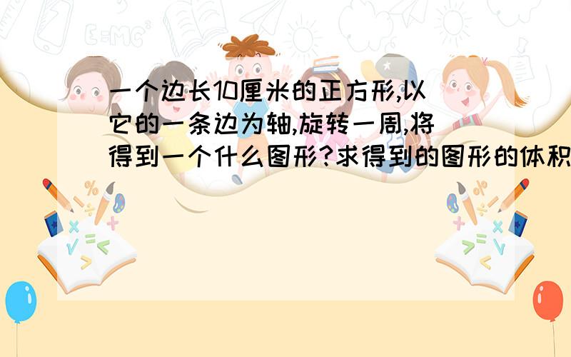 一个边长10厘米的正方形,以它的一条边为轴,旋转一周,将得到一个什么图形?求得到的图形的体积及面积