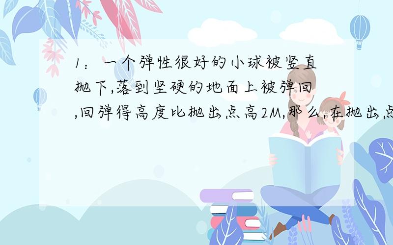 1：一个弹性很好的小球被竖直抛下,落到坚硬的地面上被弹回,回弹得高度比抛出点高2M,那么,在抛出点必须以多大的速度将球向下抛出?不计空气阻力和摩擦2：质量为1000kg的汽车,沿倾斜度为15