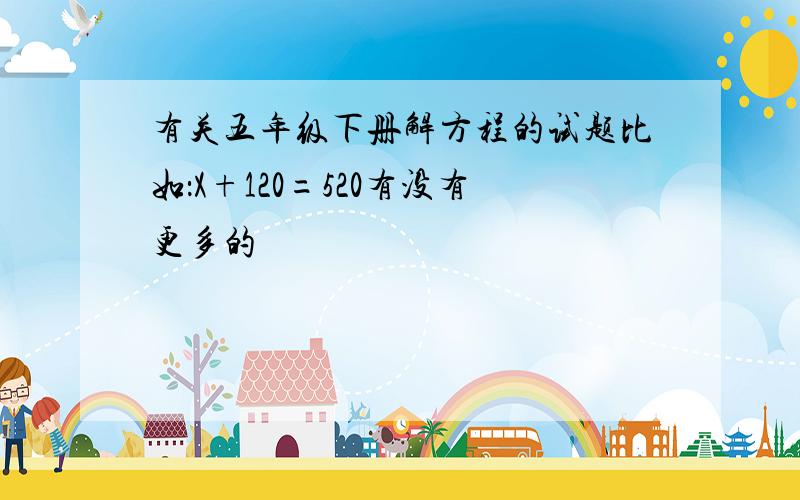 有关五年级下册解方程的试题比如：X+120=520有没有更多的