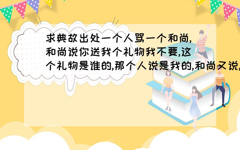 求典故出处一个人骂一个和尚,和尚说你送我个礼物我不要,这个礼物是谁的,那个人说是我的,和尚又说,那你骂我,我不接受,那你骂的是谁?
