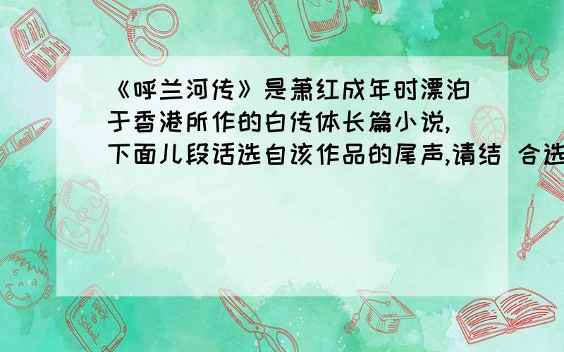 《呼兰河传》是萧红成年时漂泊于香港所作的白传体长篇小说,下面儿段话选自该作品的尾声,请结 合选文内容,仔细揣摩作者蕴含其中的感情.（3分） 呼兰河这小城里边,以前住着我的祖父,现