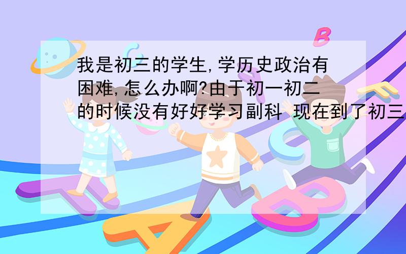 我是初三的学生,学历史政治有困难,怎么办啊?由于初一初二的时候没有好好学习副科 现在到了初三了 历史政治对于我来说似乎比主科更困难 觉得往往背了之后并不能进脑袋 而且背到了运用