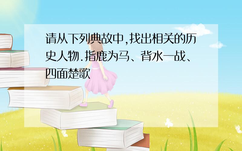 请从下列典故中,找出相关的历史人物.指鹿为马、背水一战、四面楚歌