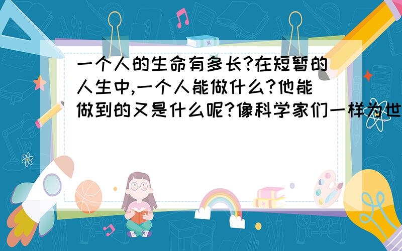 一个人的生命有多长?在短暂的人生中,一个人能做什么?他能做到的又是什么呢?像科学家们一样为世人所知道,名扬四海吗?这毕竟是少数人,而大多数的人生就真的是那么地平庸吗?难道他们就