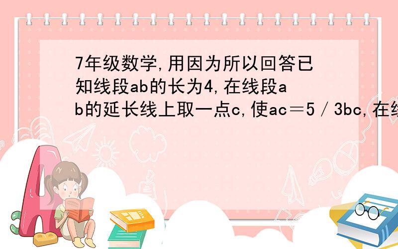 7年级数学,用因为所以回答已知线段ab的长为4,在线段ab的延长线上取一点c,使ac＝5／3bc,在线段ab的反向延长线上取一点d,是bd＝4／7dc,若e为dc的中点,求be的长.