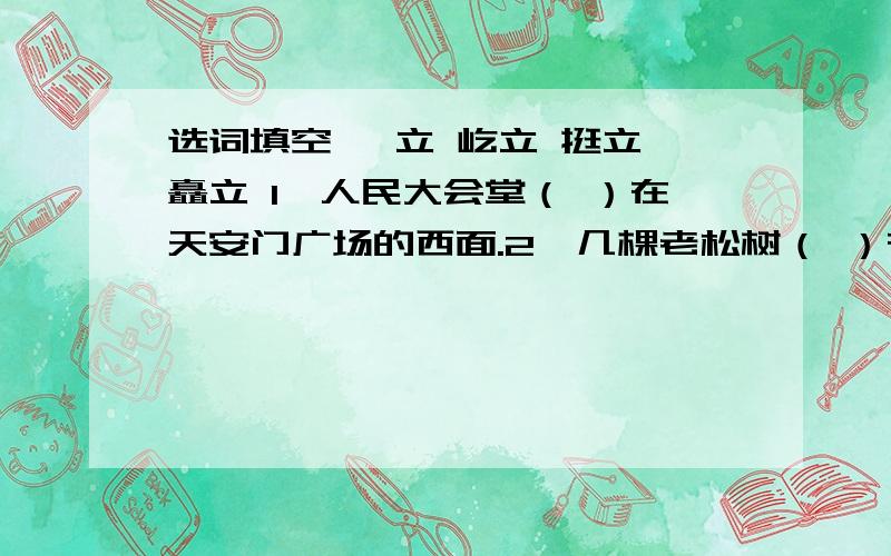 选词填空 伫立 屹立 挺立 矗立 1、人民大会堂（ ）在天安门广场的西面.2、几棵老松树（ ）在山坡上.3.英雄的光辉形象将永远（ ）于人们的心中.4.上海世博会吉祥物海宝一家三口（ ）在花