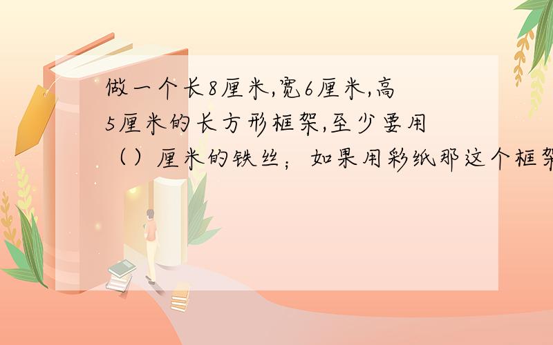 做一个长8厘米,宽6厘米,高5厘米的长方形框架,至少要用（）厘米的铁丝；如果用彩纸那这个框架包起来,至少要（）平方厘米的彩纸