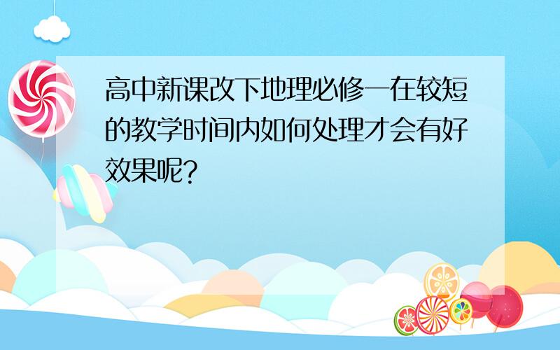 高中新课改下地理必修一在较短的教学时间内如何处理才会有好效果呢?