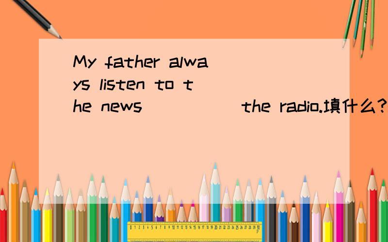 My father always listen to the news_____ the radio.填什么?A,on B,by C,throug
