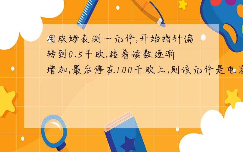 用欧姆表测一元件,开始指针偏转到0.5千欧,接着读数逐渐增加,最后停在100千欧上,则该元件是电容.为什么啊?