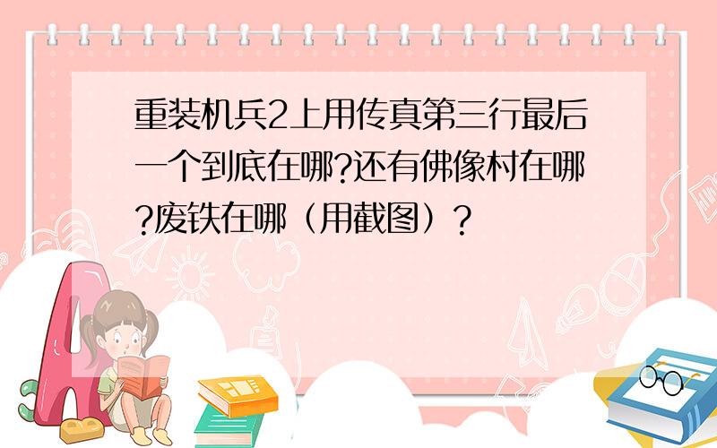 重装机兵2上用传真第三行最后一个到底在哪?还有佛像村在哪?废铁在哪（用截图）?