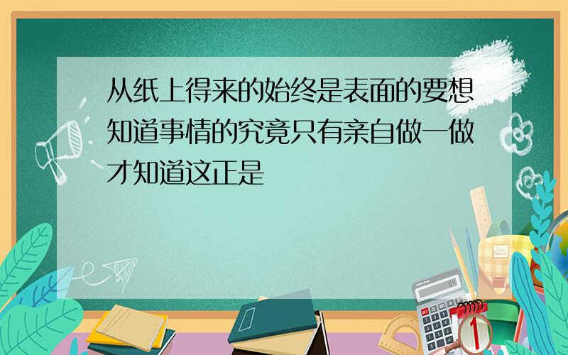 从纸上得来的始终是表面的要想知道事情的究竟只有亲自做一做才知道这正是