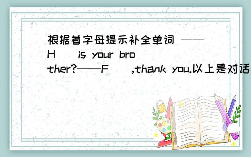 根据首字母提示补全单词 ——H（）is your brother?——F（）,thank you.以上是对话！