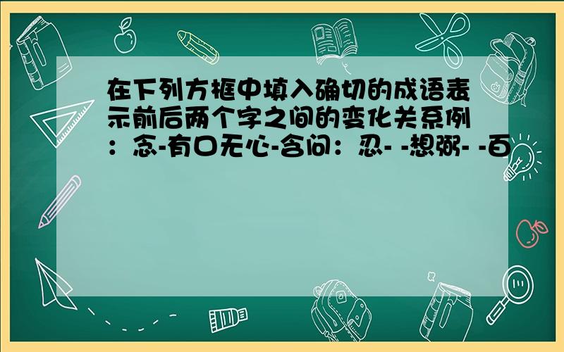 在下列方框中填入确切的成语表示前后两个字之间的变化关系例：念-有口无心-含问：忍- -想弼- -百