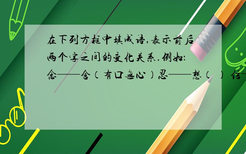 在下列方框中填成语,表示前后两个字之间的变化关系.例如：念——含（有口无心）忍——想（ ） 信---何( )