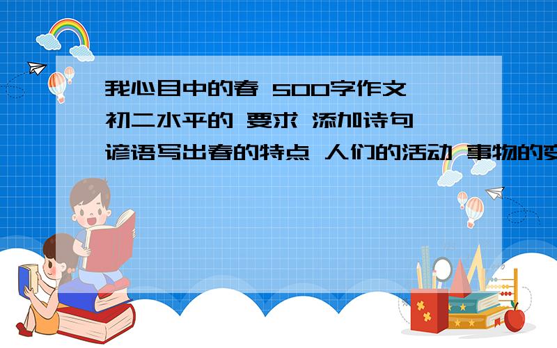 我心目中的春 500字作文 初二水平的 要求 添加诗句 谚语写出春的特点 人们的活动 事物的变化  急!