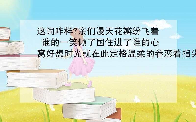 这词咋样?亲们漫天花瓣纷飞着 谁的一笑倾了国住进了谁的心窝好想时光就在此定格温柔的眷恋着指尖轻拂那容颜星光都黯然失色沉醉在那一眼的微笑莫名的心跳加快了呼吸都随着旋律变忧