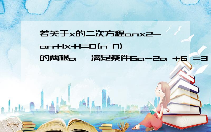 若关于x的二次方程anx2-an+1x+1=0(n N)的两根a、 满足条件6a-2a +6 =3,a1=7/6 ,求