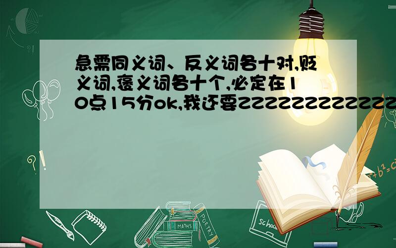 急需同义词、反义词各十对,贬义词,褒义词各十个,必定在10点15分ok,我还要ZZZZZZZZZZZZZZZZZZZZZZZZ,明天交了褒义词和贬义词是急需的,其余我都比较ok