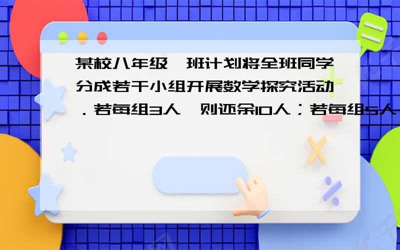 某校八年级一班计划将全班同学分成若干小组开展数学探究活动．若每组3人,则还余10人；若每组5人,则有一组的人数最多只有1人．求该班在这次活动中计划分的组数和该班学生数.