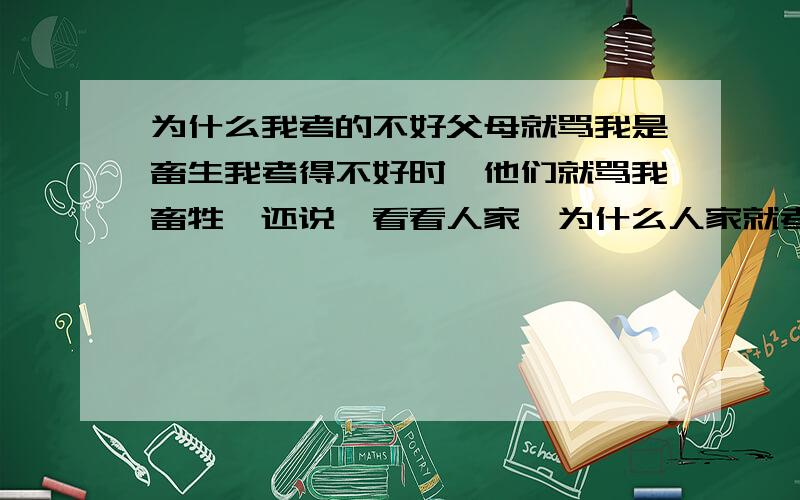 为什么我考的不好父母就骂我是畜生我考得不好时,他们就骂我畜牲,还说,看看人家,为什么人家就考得那么好,其实那时候我心里真想给他们两拳,而且我是不是可以说,看看人家父母,为什么工