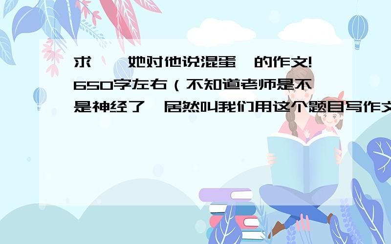 求'《她对他说混蛋》的作文!650字左右（不知道老师是不是神经了,居然叫我们用这个题目写作文）!