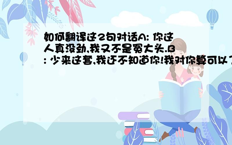 如何翻译这2句对话A: 你这人真没劲,我又不是冤大头.B: 少来这套,我还不知道你!我对你算可以了.