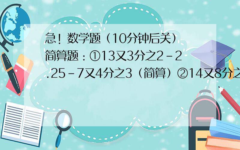 急! 数学题（10分钟后关）简算题：①13又3分之2-2.25-7又4分之3（简算）②14又8分之5-2又11分之7-1又11分之4（简算）③8又23分之17+5又4分之1-6又23分之17+0.75(简算）④5又7分之3×0.5÷5又7分之3×0.5（