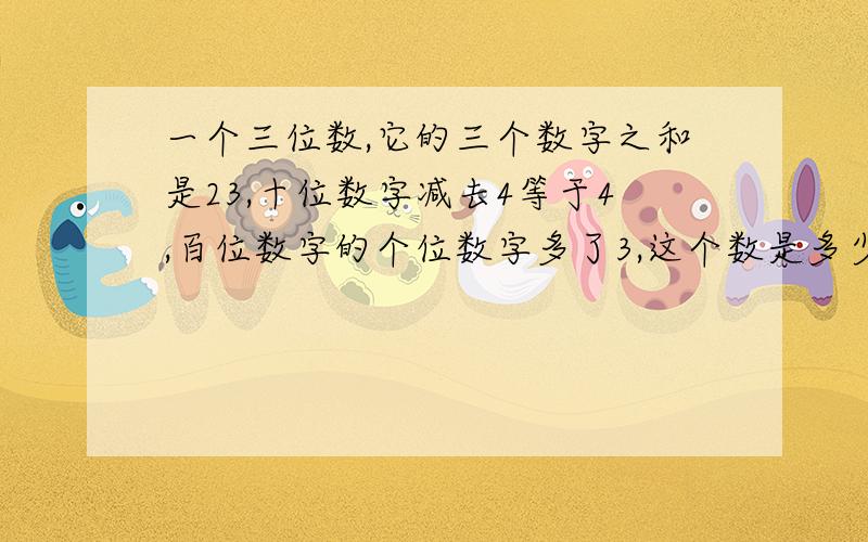 一个三位数,它的三个数字之和是23,十位数字减去4等于4,百位数字的个位数字多了3,这个数是多少?