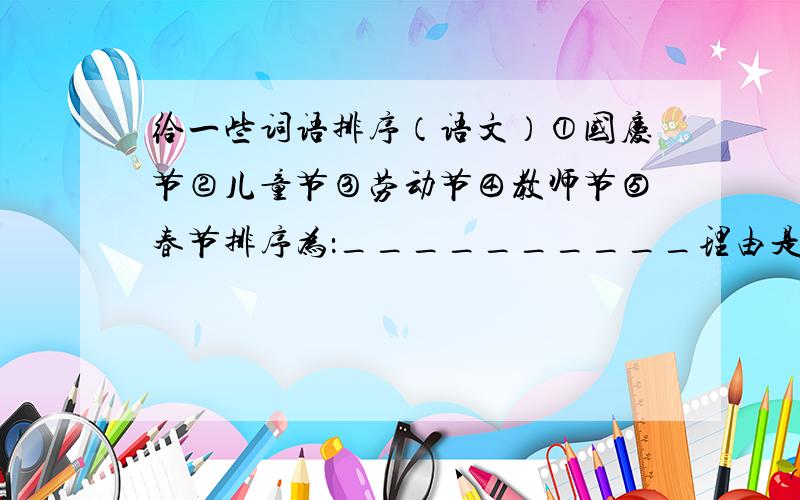 给一些词语排序（语文）①国庆节②儿童节③劳动节④教师节⑤春节排序为：__________理由是：___________①大发雷霆②怒形于色③怒发冲冠④暴跳如雷排序为：__________理由是：___________