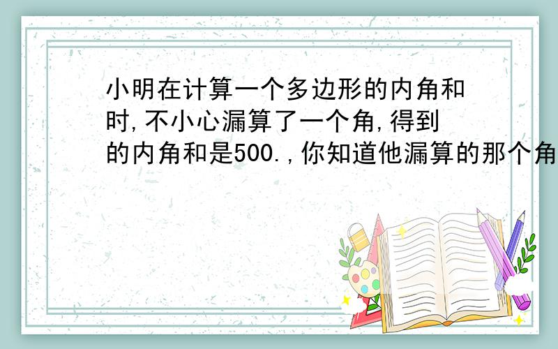 小明在计算一个多边形的内角和时,不小心漏算了一个角,得到的内角和是500.,你知道他漏算的那个角的度数吗?这是个几边形?