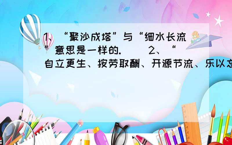 1、“聚沙成塔”与“细水长流”意思是一样的.（ ）2、“自立更生、按劳取酬、开源节流、乐以忘忧”4个词中只有1个错别字.（ ）错在哪里?